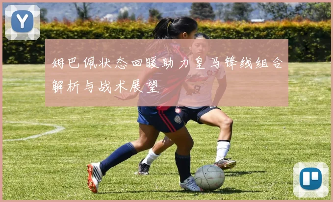 姆巴佩状态回暖助力皇马锋线组合解析与战术展望