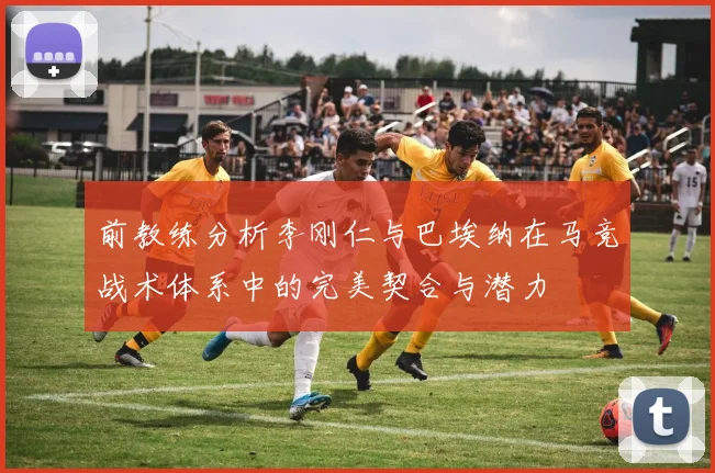 前教练分析李刚仁与巴埃纳在马竞战术体系中的完美契合与潜力