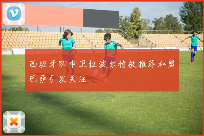 西班牙队中卫拉波尔特被推荐加盟巴萨引发关注