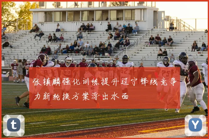 张镇麟强化训练提升辽宁锋线竞争力新轮换方案浮出水面