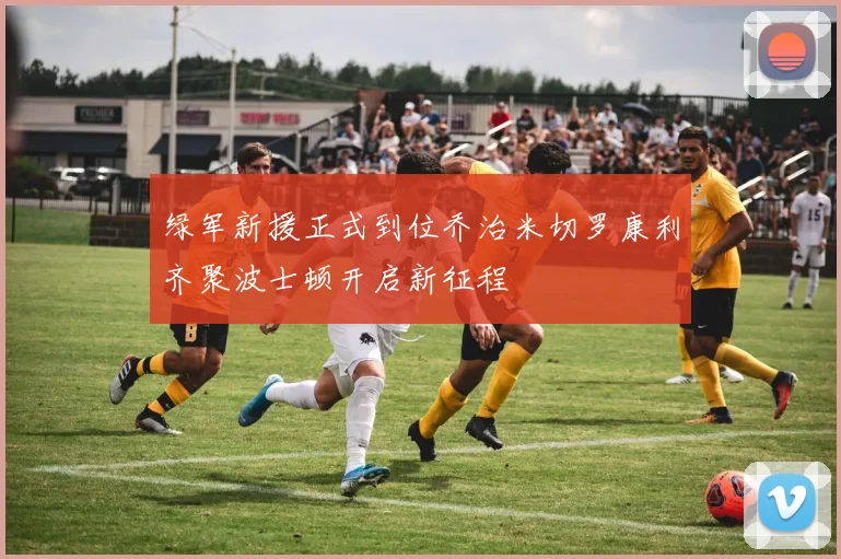 绿军新援正式到位乔治米切罗康利齐聚波士顿开启新征程