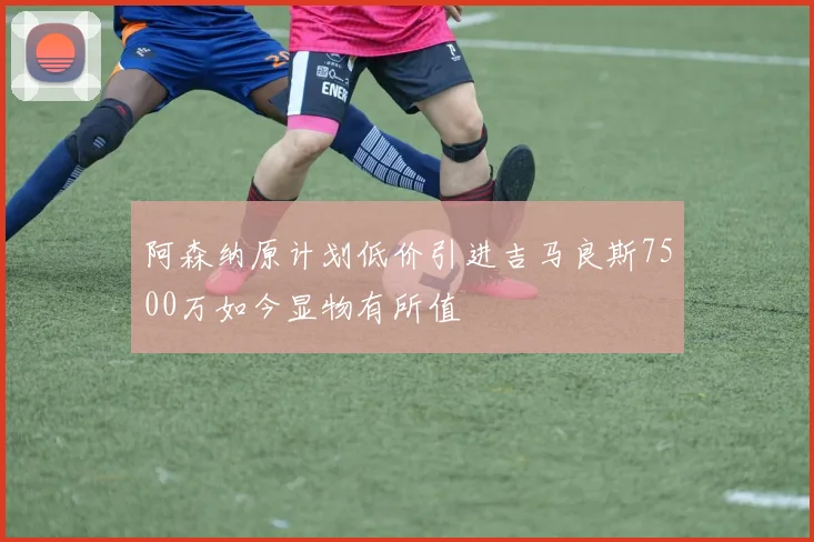 阿森纳原计划低价引进吉马良斯7500万如今显物有所值