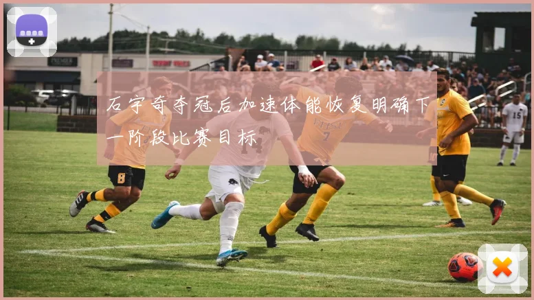 石宇奇夺冠后加速体能恢复明确下一阶段比赛目标