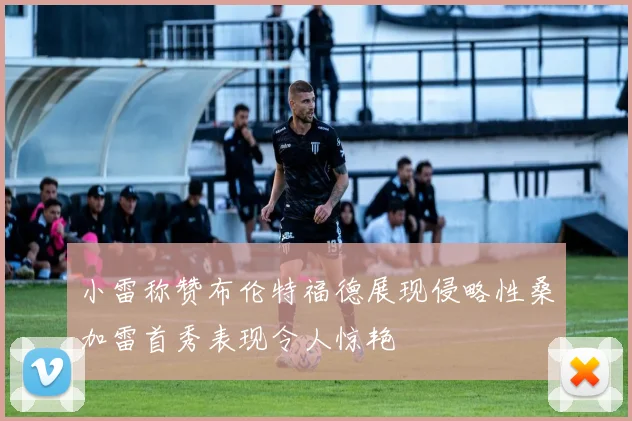小雷称赞布伦特福德展现侵略性桑加雷首秀表现令人惊艳