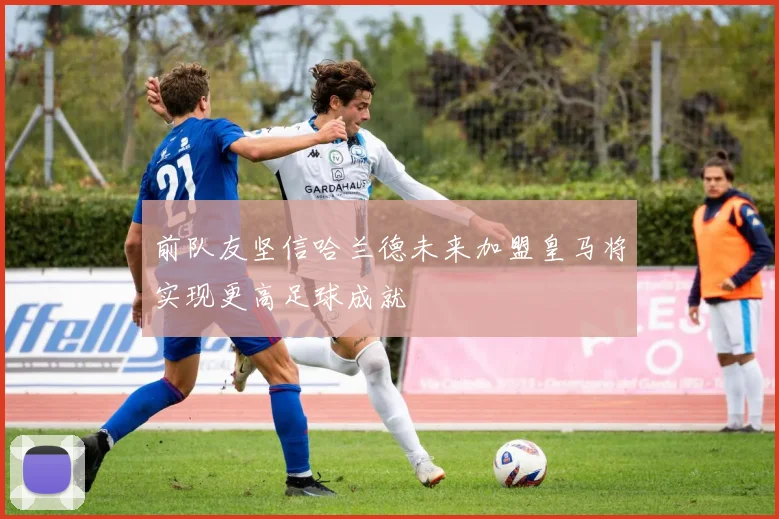前队友坚信哈兰德未来加盟皇马将实现更高足球成就