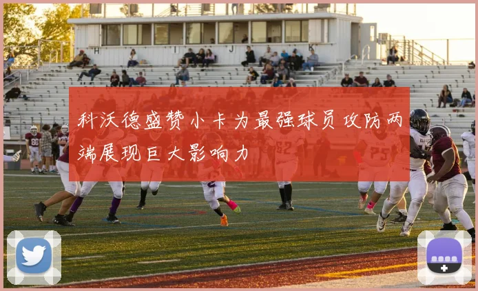 科沃德盛赞小卡为最强球员攻防两端展现巨大影响力