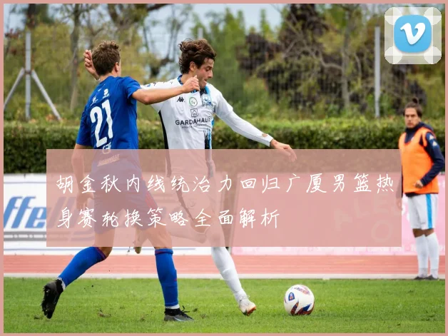 胡金秋内线统治力回归广厦男篮热身赛轮换策略全面解析