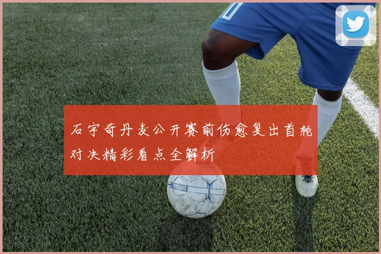 石宇奇丹麦公开赛前伤愈复出首轮对决精彩看点全解析
