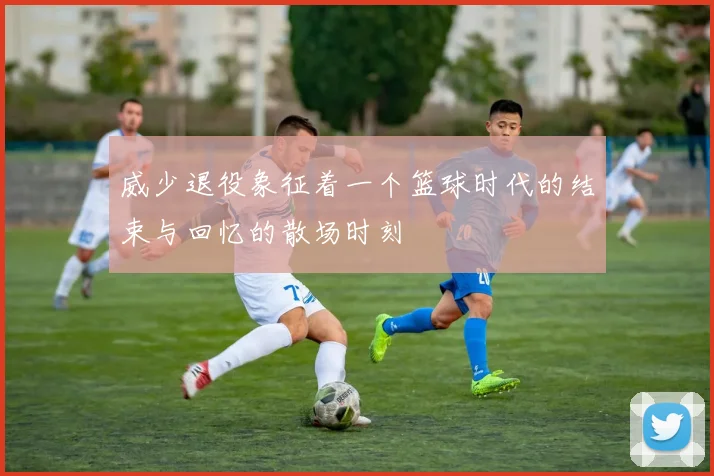 威少退役象征着一个篮球时代的结束与回忆的散场时刻