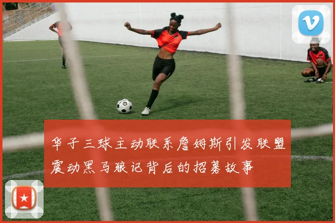 华子三球主动联系詹姆斯引发联盟震动黑马狼记背后的招募故事